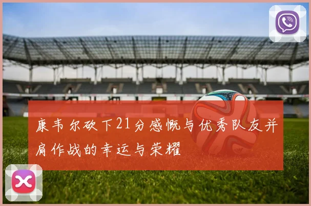 康韦尔砍下21分感慨与优秀队友并肩作战的幸运与荣耀