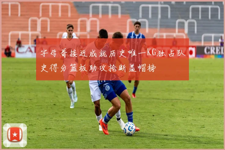 字母哥接近成就历史唯一KG独占队史得分篮板助攻抢断盖帽榜