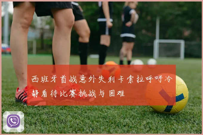 西班牙首战意外失利卡索拉呼吁冷静看待比赛挑战与困难