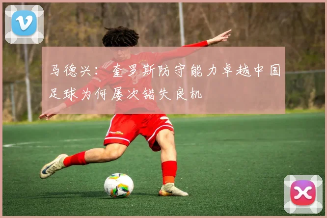 马德兴：奎罗斯防守能力卓越中国足球为何屡次错失良机