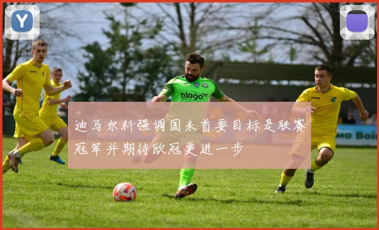 迪马尔科强调国米首要目标是联赛冠军并期待欧冠更进一步