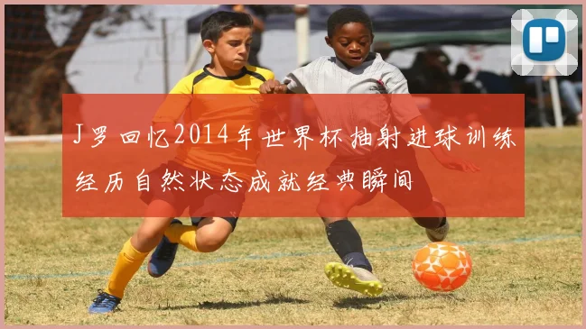 J罗回忆2014年世界杯抽射进球训练经历自然状态成就经典瞬间