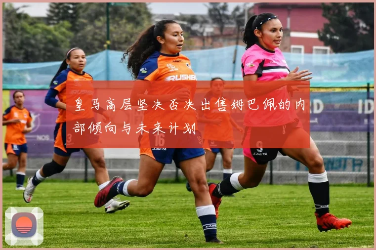 皇马高层坚决否决出售姆巴佩的内部倾向与未来计划