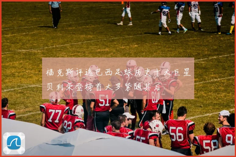 福克斯评选巴西足球历史十大巨星贝利荣登榜首大罗紧随其后