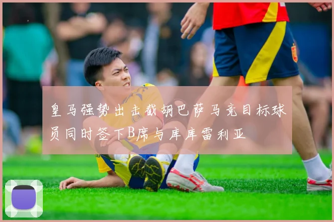皇马强势出击截胡巴萨马竞目标球员同时签下B席与库库雷利亚
