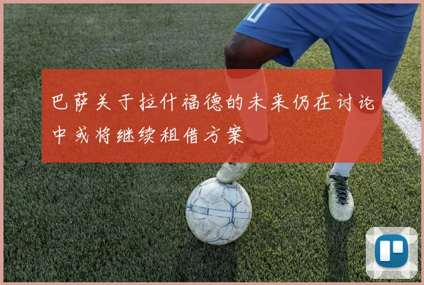 巴萨关于拉什福德的未来仍在讨论中或将继续租借方案