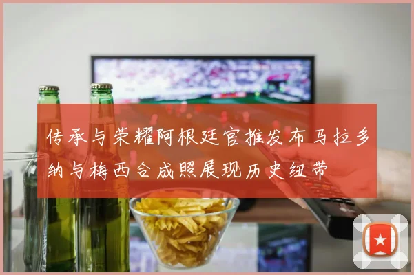 传承与荣耀阿根廷官推发布马拉多纳与梅西合成照展现历史纽带