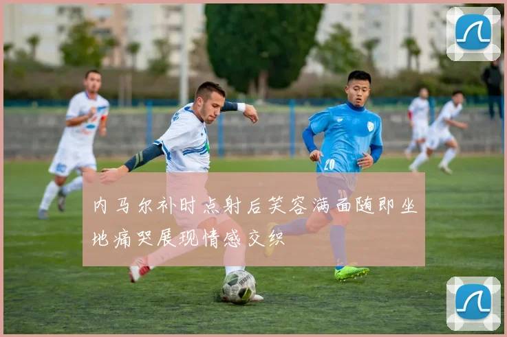 内马尔补时点射后笑容满面随即坐地痛哭展现情感交织